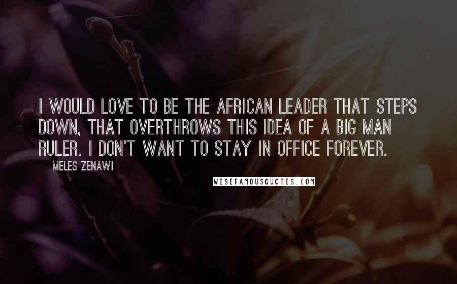 Meles Zenawi Quotes: I would love to be the African leader that steps down, that overthrows this idea of a Big Man ruler. I don't want to stay in office forever.