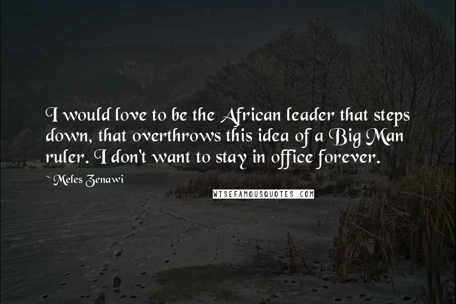 Meles Zenawi Quotes: I would love to be the African leader that steps down, that overthrows this idea of a Big Man ruler. I don't want to stay in office forever.