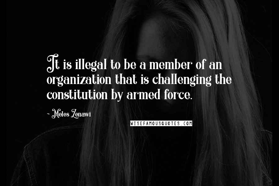 Meles Zenawi Quotes: It is illegal to be a member of an organization that is challenging the constitution by armed force.