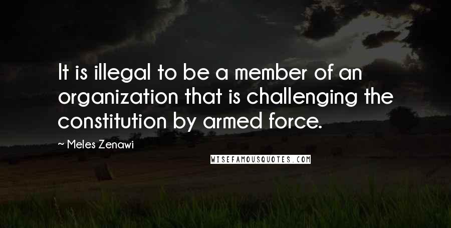 Meles Zenawi Quotes: It is illegal to be a member of an organization that is challenging the constitution by armed force.