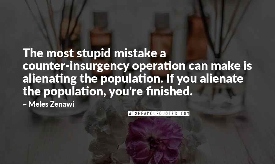 Meles Zenawi Quotes: The most stupid mistake a counter-insurgency operation can make is alienating the population. If you alienate the population, you're finished.