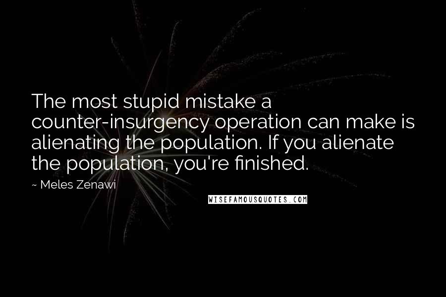 Meles Zenawi Quotes: The most stupid mistake a counter-insurgency operation can make is alienating the population. If you alienate the population, you're finished.