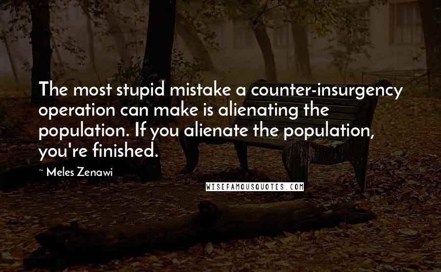 Meles Zenawi Quotes: The most stupid mistake a counter-insurgency operation can make is alienating the population. If you alienate the population, you're finished.