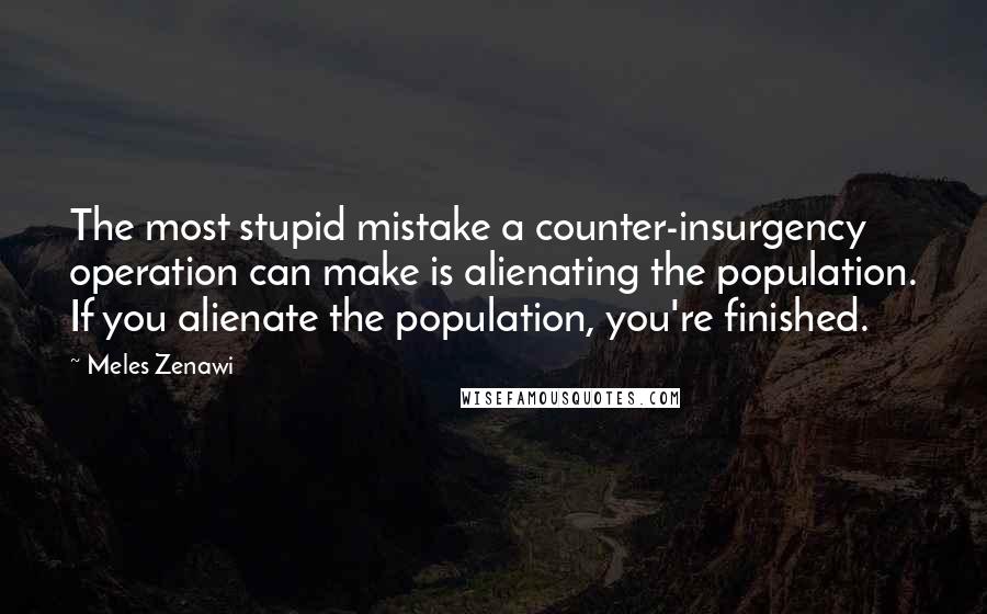 Meles Zenawi Quotes: The most stupid mistake a counter-insurgency operation can make is alienating the population. If you alienate the population, you're finished.