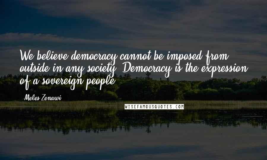 Meles Zenawi Quotes: We believe democracy cannot be imposed from outside in any society. Democracy is the expression of a sovereign people.
