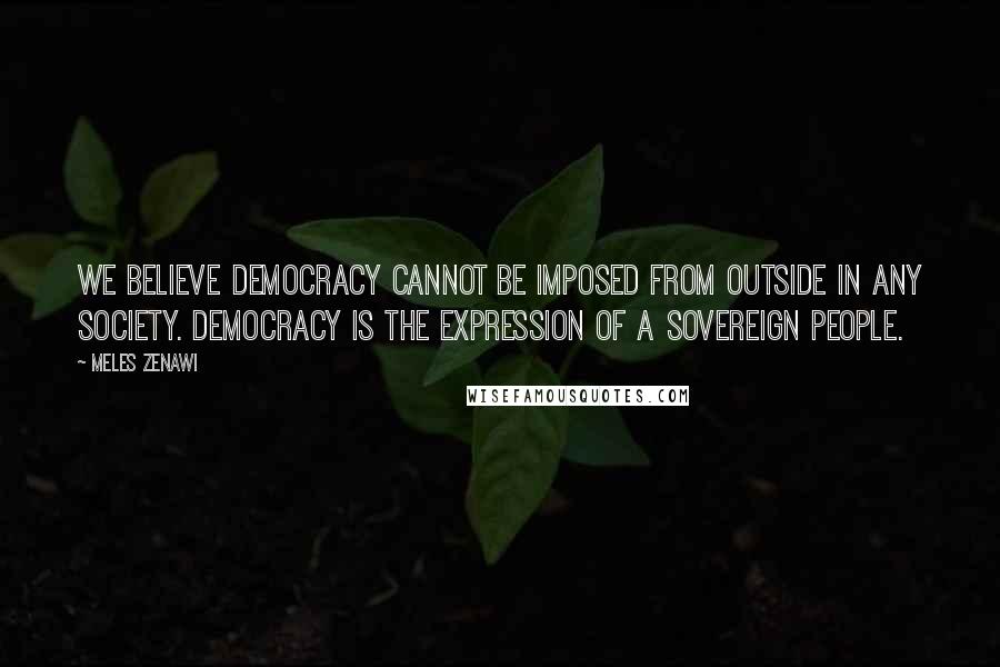 Meles Zenawi Quotes: We believe democracy cannot be imposed from outside in any society. Democracy is the expression of a sovereign people.