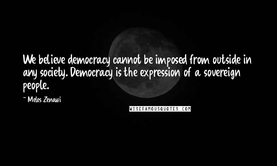 Meles Zenawi Quotes: We believe democracy cannot be imposed from outside in any society. Democracy is the expression of a sovereign people.
