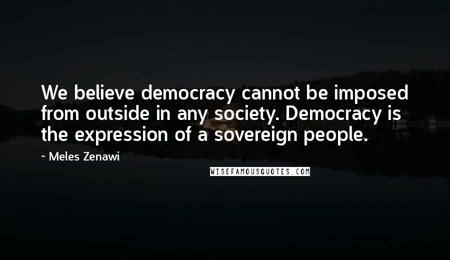 Meles Zenawi Quotes: We believe democracy cannot be imposed from outside in any society. Democracy is the expression of a sovereign people.