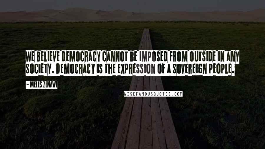 Meles Zenawi Quotes: We believe democracy cannot be imposed from outside in any society. Democracy is the expression of a sovereign people.