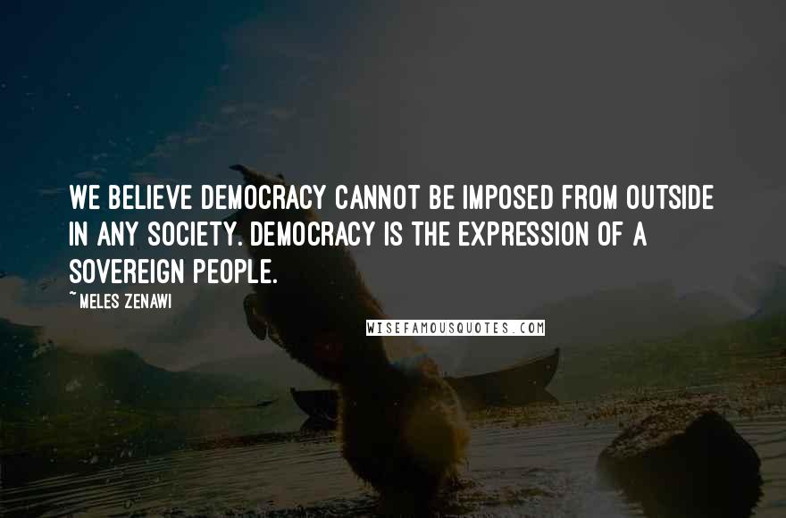 Meles Zenawi Quotes: We believe democracy cannot be imposed from outside in any society. Democracy is the expression of a sovereign people.