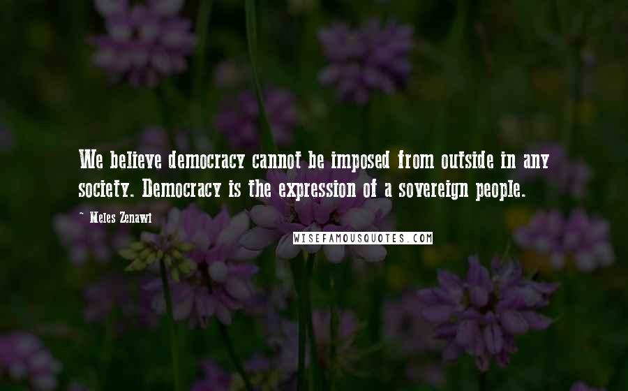 Meles Zenawi Quotes: We believe democracy cannot be imposed from outside in any society. Democracy is the expression of a sovereign people.