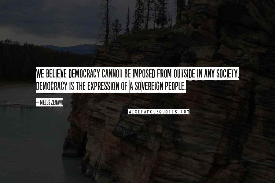 Meles Zenawi Quotes: We believe democracy cannot be imposed from outside in any society. Democracy is the expression of a sovereign people.