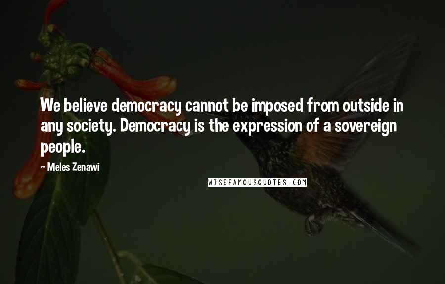 Meles Zenawi Quotes: We believe democracy cannot be imposed from outside in any society. Democracy is the expression of a sovereign people.