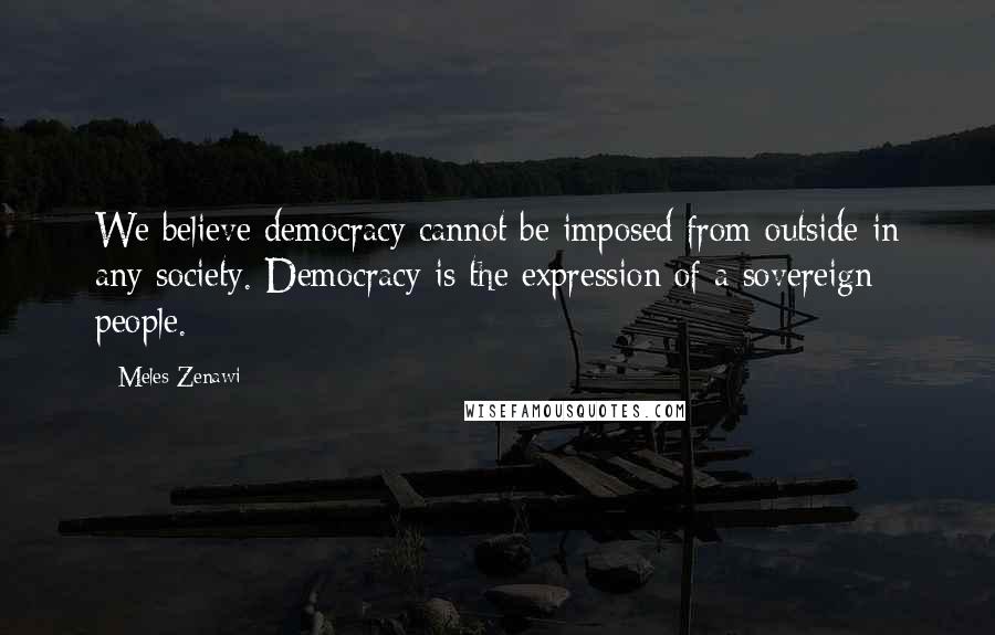 Meles Zenawi Quotes: We believe democracy cannot be imposed from outside in any society. Democracy is the expression of a sovereign people.