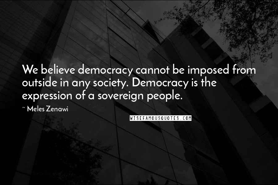Meles Zenawi Quotes: We believe democracy cannot be imposed from outside in any society. Democracy is the expression of a sovereign people.
