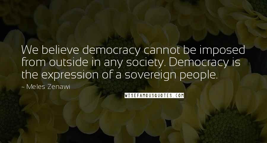 Meles Zenawi Quotes: We believe democracy cannot be imposed from outside in any society. Democracy is the expression of a sovereign people.