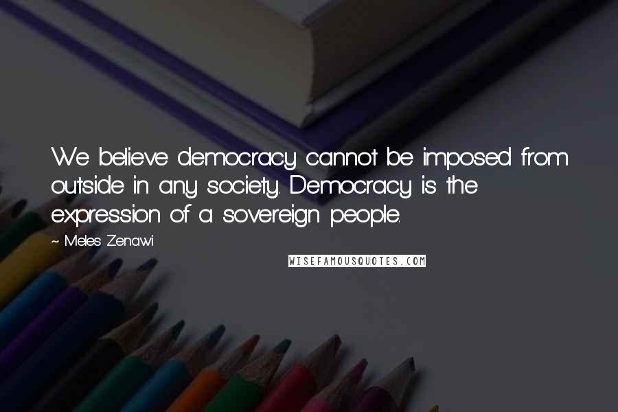 Meles Zenawi Quotes: We believe democracy cannot be imposed from outside in any society. Democracy is the expression of a sovereign people.