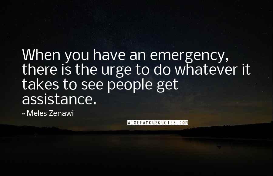 Meles Zenawi Quotes: When you have an emergency, there is the urge to do whatever it takes to see people get assistance.