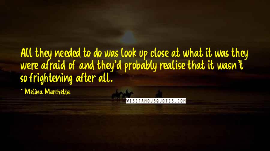 Melina Marchetta Quotes: All they needed to do was look up close at what it was they were afraid of and they'd probably realise that it wasn't so frightening after all.