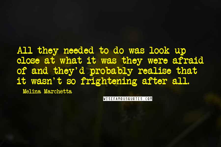 Melina Marchetta Quotes: All they needed to do was look up close at what it was they were afraid of and they'd probably realise that it wasn't so frightening after all.