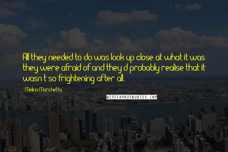 Melina Marchetta Quotes: All they needed to do was look up close at what it was they were afraid of and they'd probably realise that it wasn't so frightening after all.