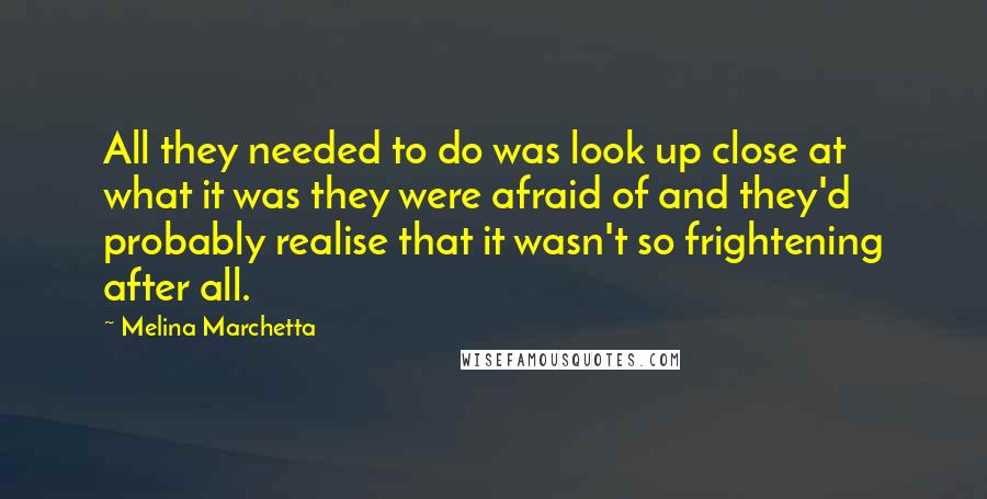 Melina Marchetta Quotes: All they needed to do was look up close at what it was they were afraid of and they'd probably realise that it wasn't so frightening after all.