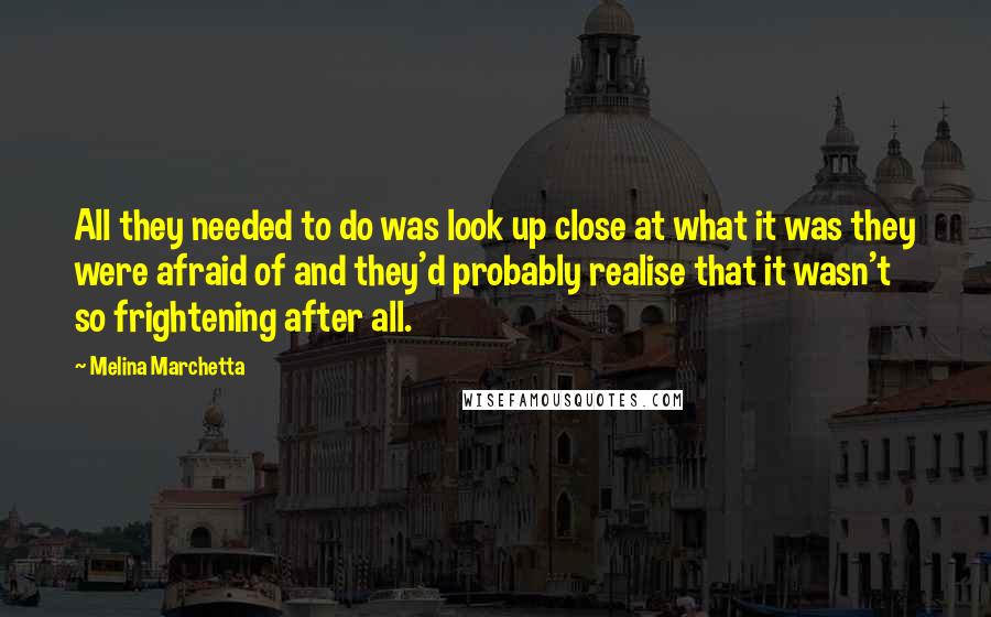 Melina Marchetta Quotes: All they needed to do was look up close at what it was they were afraid of and they'd probably realise that it wasn't so frightening after all.