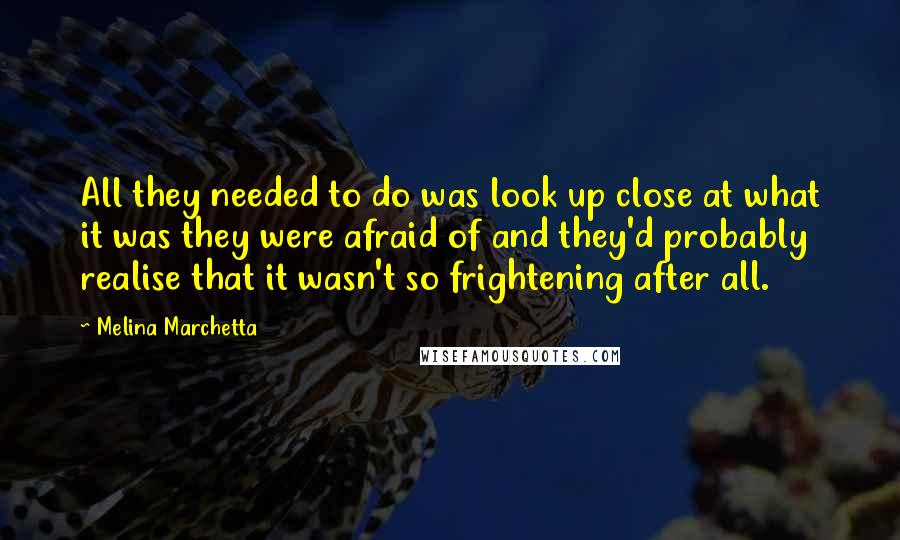 Melina Marchetta Quotes: All they needed to do was look up close at what it was they were afraid of and they'd probably realise that it wasn't so frightening after all.