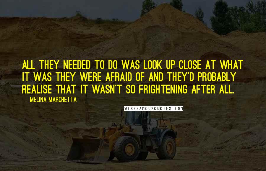 Melina Marchetta Quotes: All they needed to do was look up close at what it was they were afraid of and they'd probably realise that it wasn't so frightening after all.