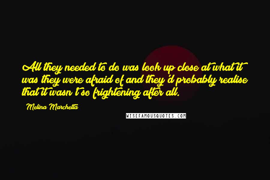 Melina Marchetta Quotes: All they needed to do was look up close at what it was they were afraid of and they'd probably realise that it wasn't so frightening after all.