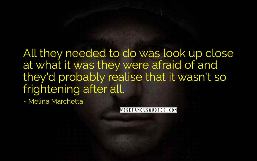 Melina Marchetta Quotes: All they needed to do was look up close at what it was they were afraid of and they'd probably realise that it wasn't so frightening after all.