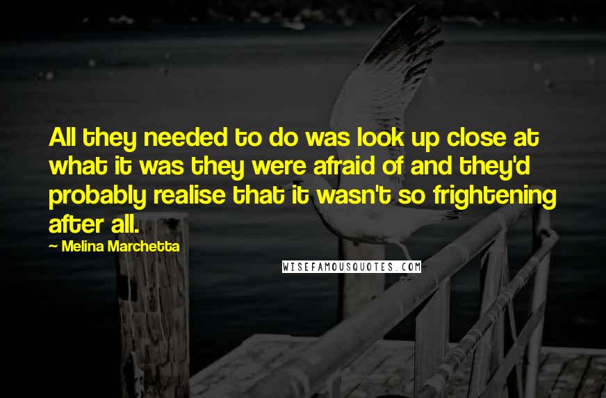 Melina Marchetta Quotes: All they needed to do was look up close at what it was they were afraid of and they'd probably realise that it wasn't so frightening after all.