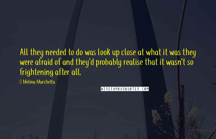 Melina Marchetta Quotes: All they needed to do was look up close at what it was they were afraid of and they'd probably realise that it wasn't so frightening after all.