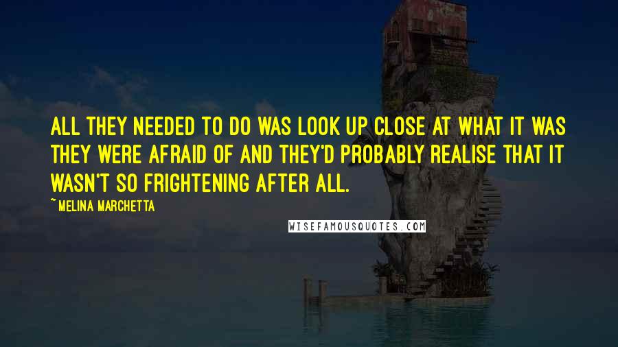 Melina Marchetta Quotes: All they needed to do was look up close at what it was they were afraid of and they'd probably realise that it wasn't so frightening after all.