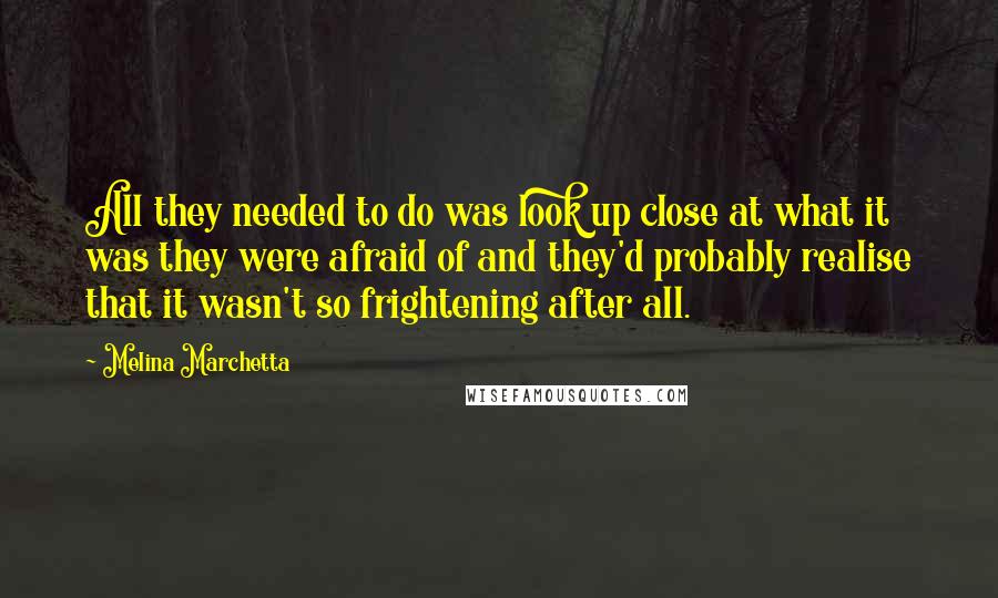 Melina Marchetta Quotes: All they needed to do was look up close at what it was they were afraid of and they'd probably realise that it wasn't so frightening after all.