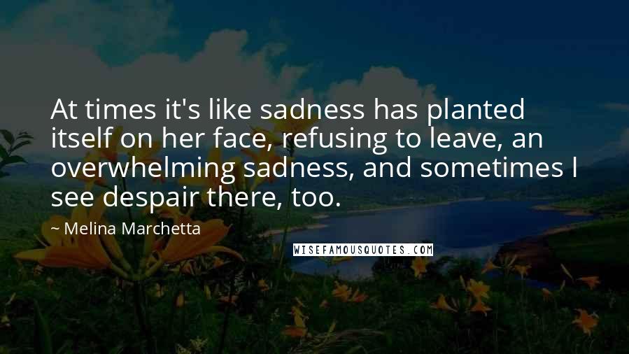 Melina Marchetta Quotes: At times it's like sadness has planted itself on her face, refusing to leave, an overwhelming sadness, and sometimes I see despair there, too.