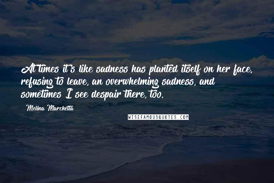 Melina Marchetta Quotes: At times it's like sadness has planted itself on her face, refusing to leave, an overwhelming sadness, and sometimes I see despair there, too.