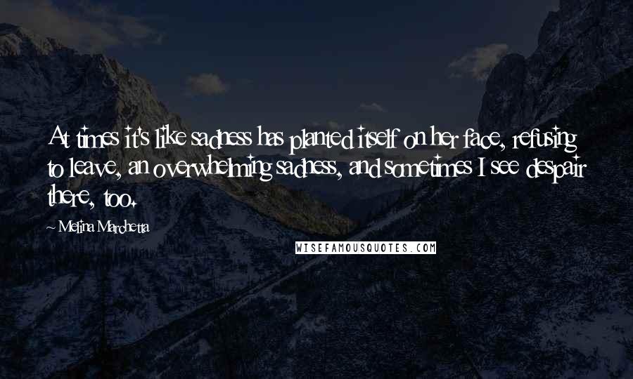 Melina Marchetta Quotes: At times it's like sadness has planted itself on her face, refusing to leave, an overwhelming sadness, and sometimes I see despair there, too.