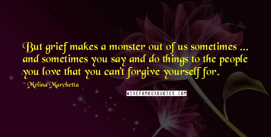 Melina Marchetta Quotes: But grief makes a monster out of us sometimes ... and sometimes you say and do things to the people you love that you can't forgive yourself for.