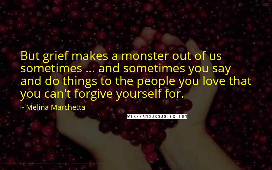 Melina Marchetta Quotes: But grief makes a monster out of us sometimes ... and sometimes you say and do things to the people you love that you can't forgive yourself for.