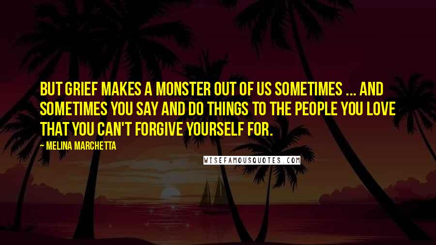 Melina Marchetta Quotes: But grief makes a monster out of us sometimes ... and sometimes you say and do things to the people you love that you can't forgive yourself for.
