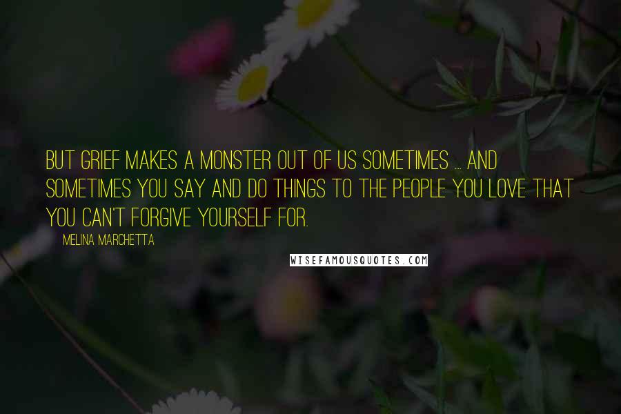 Melina Marchetta Quotes: But grief makes a monster out of us sometimes ... and sometimes you say and do things to the people you love that you can't forgive yourself for.