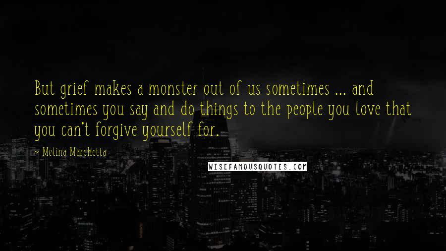 Melina Marchetta Quotes: But grief makes a monster out of us sometimes ... and sometimes you say and do things to the people you love that you can't forgive yourself for.