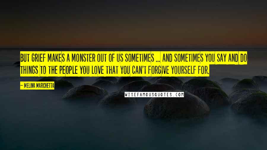 Melina Marchetta Quotes: But grief makes a monster out of us sometimes ... and sometimes you say and do things to the people you love that you can't forgive yourself for.