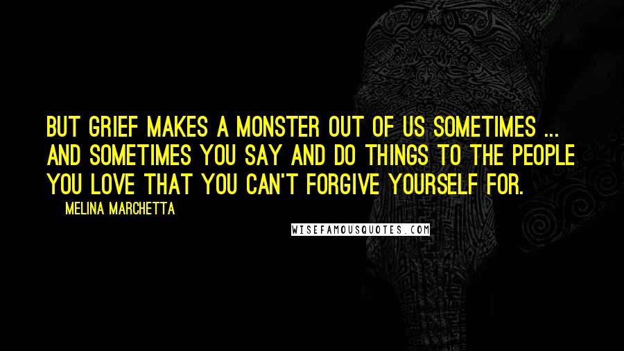 Melina Marchetta Quotes: But grief makes a monster out of us sometimes ... and sometimes you say and do things to the people you love that you can't forgive yourself for.