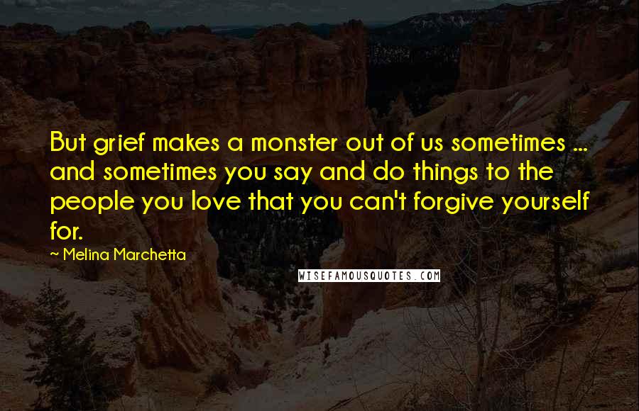 Melina Marchetta Quotes: But grief makes a monster out of us sometimes ... and sometimes you say and do things to the people you love that you can't forgive yourself for.