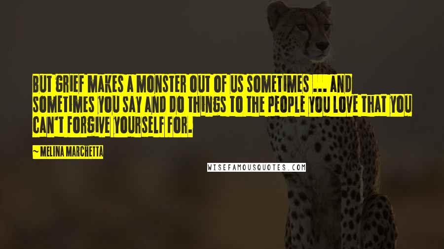 Melina Marchetta Quotes: But grief makes a monster out of us sometimes ... and sometimes you say and do things to the people you love that you can't forgive yourself for.