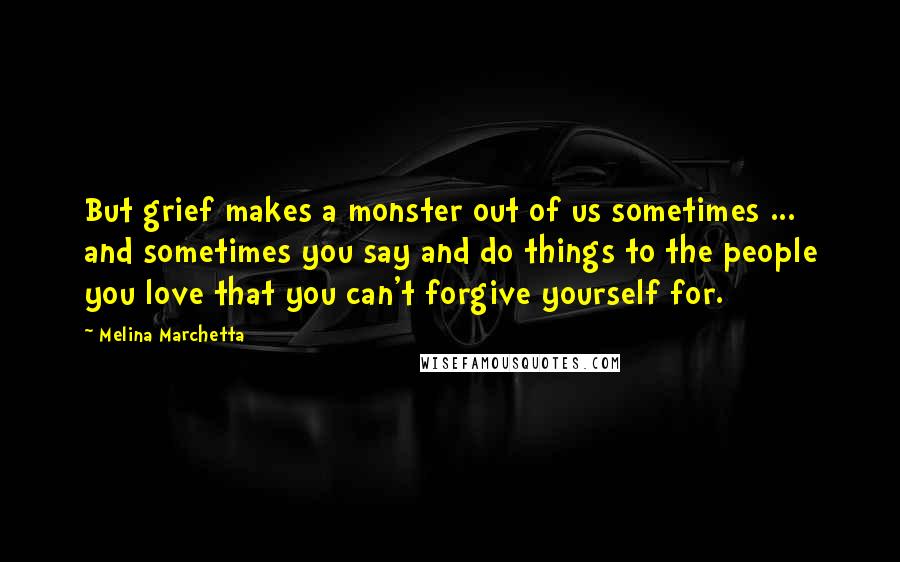 Melina Marchetta Quotes: But grief makes a monster out of us sometimes ... and sometimes you say and do things to the people you love that you can't forgive yourself for.