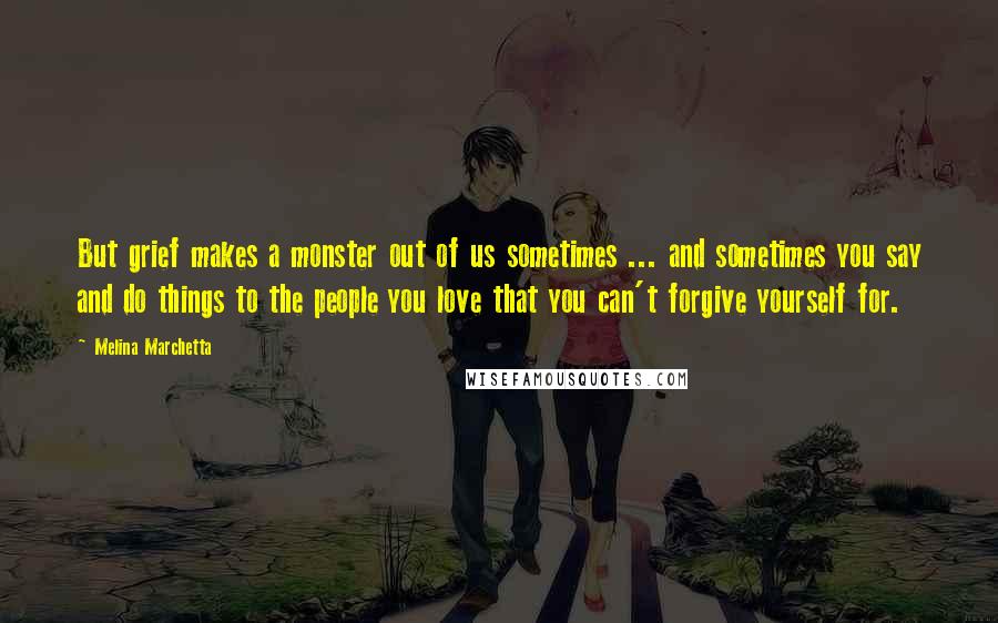 Melina Marchetta Quotes: But grief makes a monster out of us sometimes ... and sometimes you say and do things to the people you love that you can't forgive yourself for.