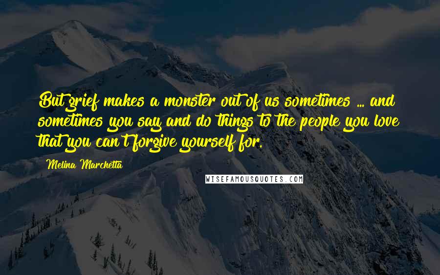 Melina Marchetta Quotes: But grief makes a monster out of us sometimes ... and sometimes you say and do things to the people you love that you can't forgive yourself for.